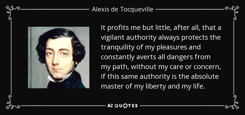 It profits me but little, after all, that a vigilant authority always protects the tranquility of my pleasures and constantly averts all dangers from my path, without my care or concern, if this same authority is the absolute master of my liberty and my life. - Alexis de Tocqueville