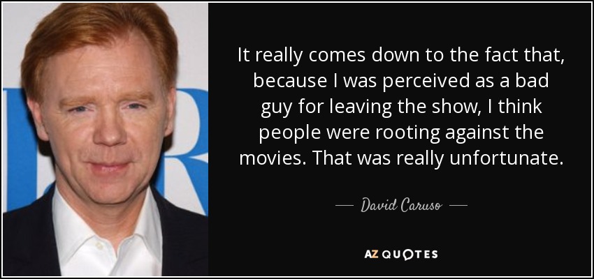 It really comes down to the fact that, because I was perceived as a bad guy for leaving the show, I think people were rooting against the movies. That was really unfortunate. - David Caruso