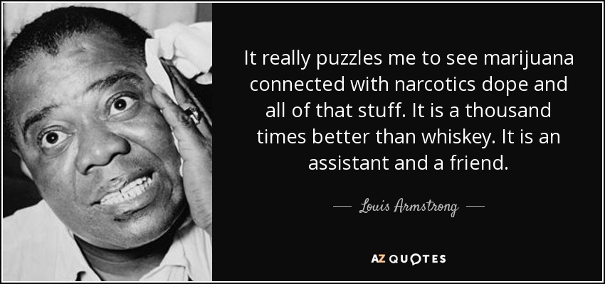 It really puzzles me to see marijuana connected with narcotics dope and all of that stuff. It is a thousand times better than whiskey. It is an assistant and a friend. - Louis Armstrong