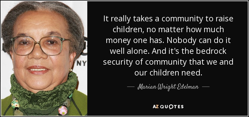 It really takes a community to raise children, no matter how much money one has. Nobody can do it well alone. And it's the bedrock security of community that we and our children need. - Marian Wright Edelman