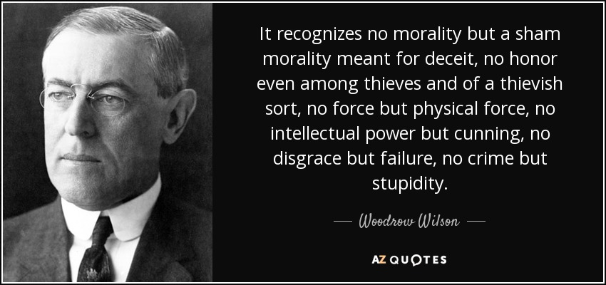 It recognizes no morality but a sham morality meant for deceit, no honor even among thieves and of a thievish sort, no force but physical force, no intellectual power but cunning, no disgrace but failure, no crime but stupidity. - Woodrow Wilson