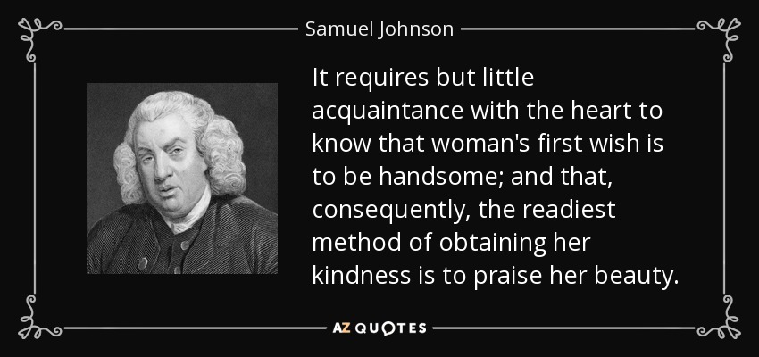 It requires but little acquaintance with the heart to know that woman's first wish is to be handsome; and that, consequently, the readiest method of obtaining her kindness is to praise her beauty. - Samuel Johnson