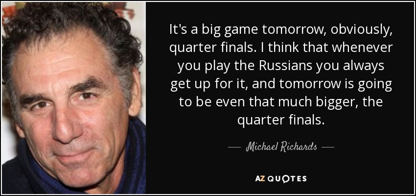 It's a big game tomorrow, obviously, quarter finals. I think that whenever you play the Russians you always get up for it, and tomorrow is going to be even that much bigger, the quarter finals. - Michael Richards