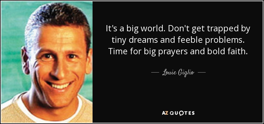 It's a big world. Don't get trapped by tiny dreams and feeble problems. Time for big prayers and bold faith. - Louie Giglio