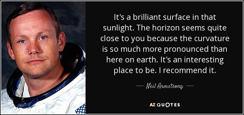 It's a brilliant surface in that sunlight. The horizon seems quite close to you because the curvature is so much more pronounced than here on earth. It's an interesting place to be. I recommend it. - Neil Armstrong