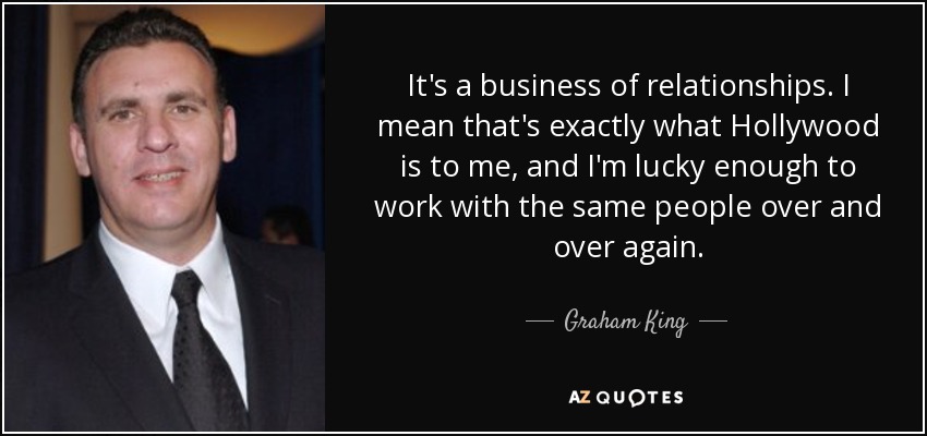 It's a business of relationships. I mean that's exactly what Hollywood is to me, and I'm lucky enough to work with the same people over and over again. - Graham King