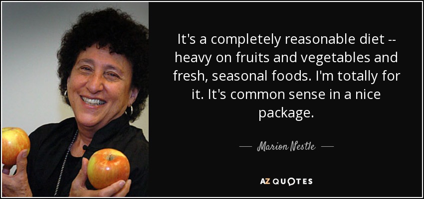 It's a completely reasonable diet -- heavy on fruits and vegetables and fresh, seasonal foods. I'm totally for it. It's common sense in a nice package. - Marion Nestle