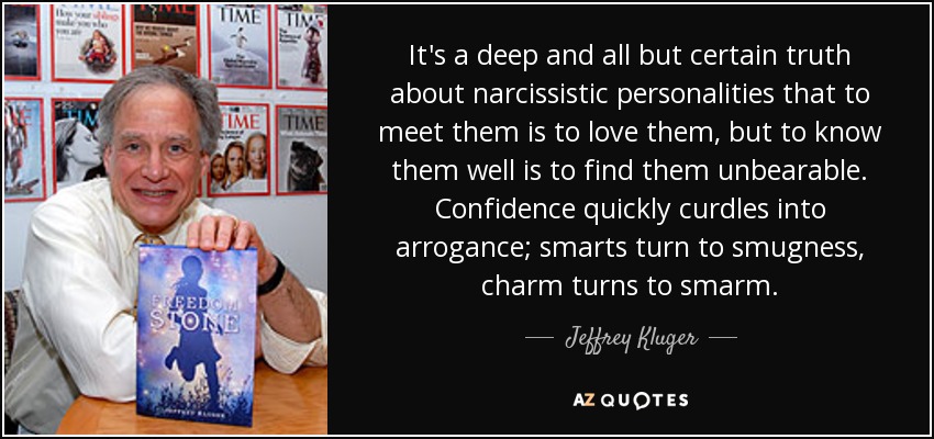 It's a deep and all but certain truth about narcissistic personalities that to meet them is to love them, but to know them well is to find them unbearable. Confidence quickly curdles into arrogance; smarts turn to smugness, charm turns to smarm. - Jeffrey Kluger