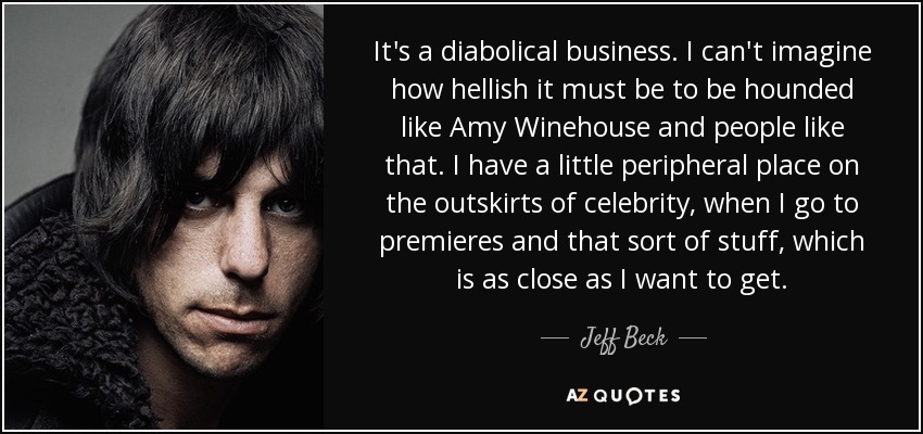 It's a diabolical business. I can't imagine how hellish it must be to be hounded like Amy Winehouse and people like that. I have a little peripheral place on the outskirts of celebrity, when I go to premieres and that sort of stuff, which is as close as I want to get. - Jeff Beck