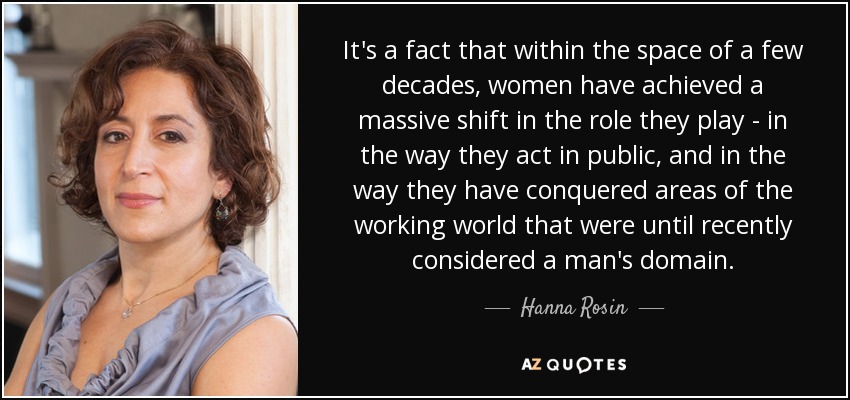 It's a fact that within the space of a few decades, women have achieved a massive shift in the role they play - in the way they act in public, and in the way they have conquered areas of the working world that were until recently considered a man's domain. - Hanna Rosin