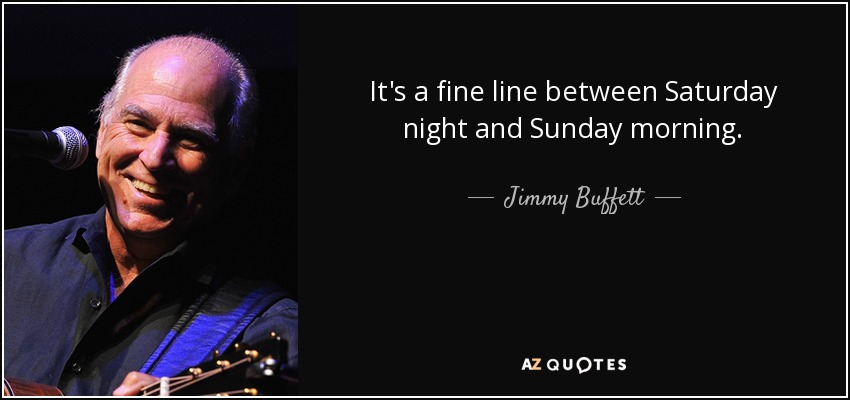 It's a fine line between Saturday night and Sunday morning. - Jimmy Buffett
