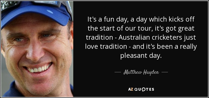 It's a fun day, a day which kicks off the start of our tour, it's got great tradition - Australian cricketers just love tradition - and it's been a really pleasant day. - Matthew Hayden