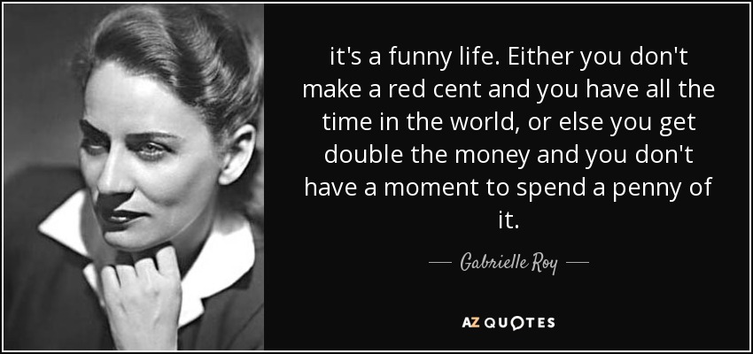 it's a funny life. Either you don't make a red cent and you have all the time in the world, or else you get double the money and you don't have a moment to spend a penny of it. - Gabrielle Roy