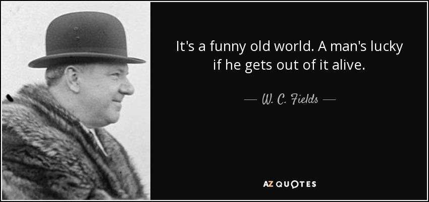 It's a funny old world. A man's lucky if he gets out of it alive. - W. C. Fields