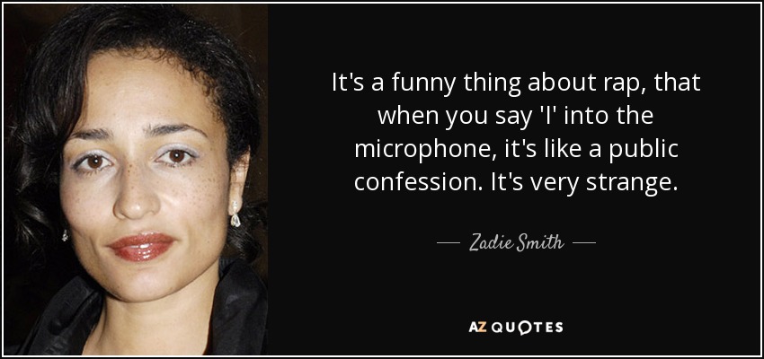 It's a funny thing about rap, that when you say 'I' into the microphone, it's like a public confession. It's very strange. - Zadie Smith