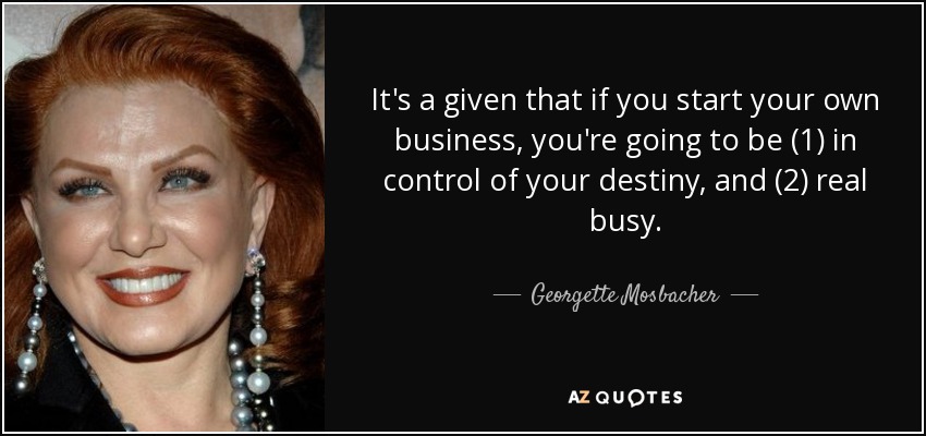 It's a given that if you start your own business, you're going to be (1) in control of your destiny, and (2) real busy. - Georgette Mosbacher