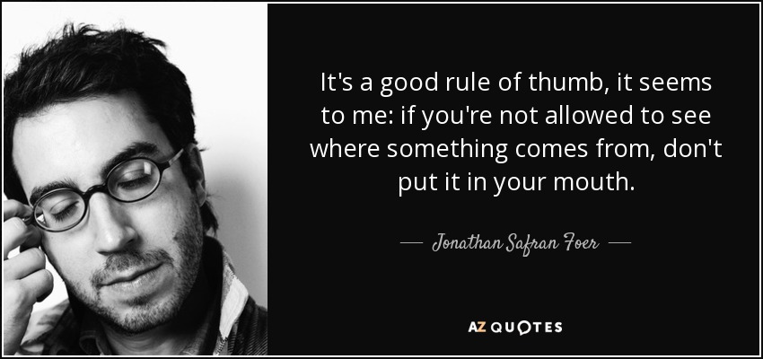 It's a good rule of thumb, it seems to me: if you're not allowed to see where something comes from, don't put it in your mouth. - Jonathan Safran Foer