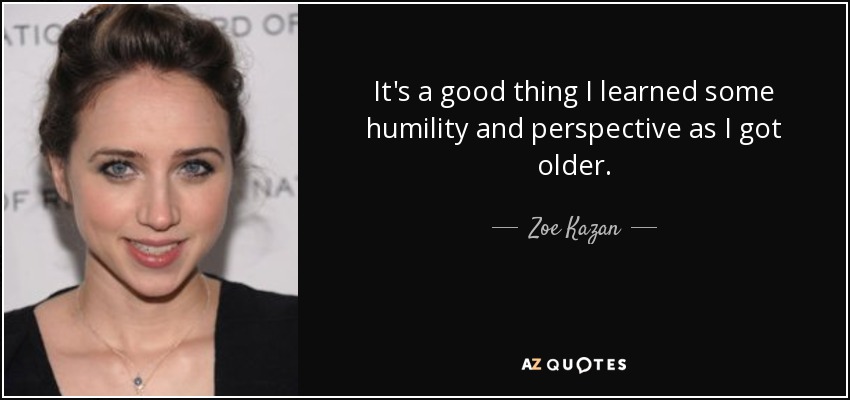 It's a good thing I learned some humility and perspective as I got older. - Zoe Kazan