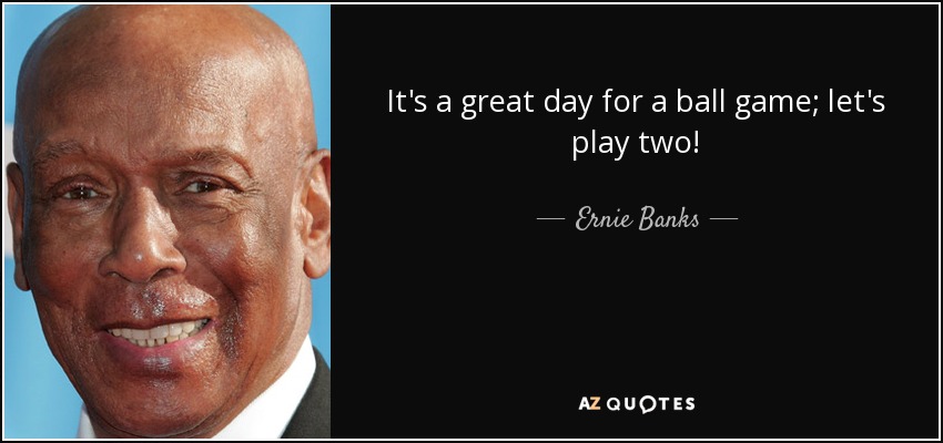 It's a great day for a ball game; let's play two! - Ernie Banks