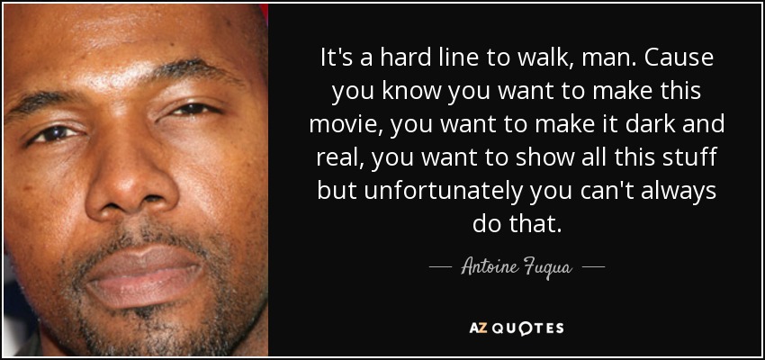 It's a hard line to walk, man. Cause you know you want to make this movie, you want to make it dark and real, you want to show all this stuff but unfortunately you can't always do that. - Antoine Fuqua