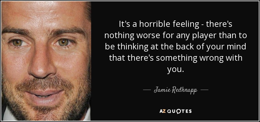 It's a horrible feeling - there's nothing worse for any player than to be thinking at the back of your mind that there's something wrong with you. - Jamie Redknapp