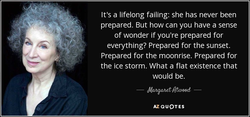 It's a lifelong failing: she has never been prepared. But how can you have a sense of wonder if you're prepared for everything? Prepared for the sunset. Prepared for the moonrise. Prepared for the ice storm. What a flat existence that would be. - Margaret Atwood