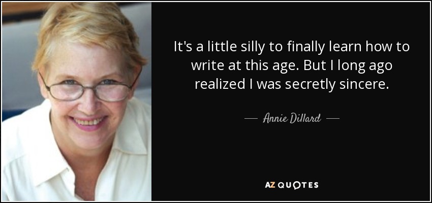 It's a little silly to finally learn how to write at this age. But I long ago realized I was secretly sincere. - Annie Dillard