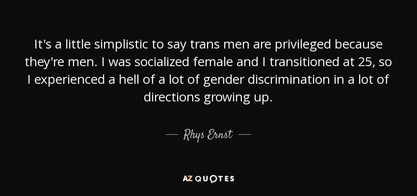 It's a little simplistic to say trans men are privileged because they're men. I was socialized female and I transitioned at 25, so I experienced a hell of a lot of gender discrimination in a lot of directions growing up. - Rhys Ernst