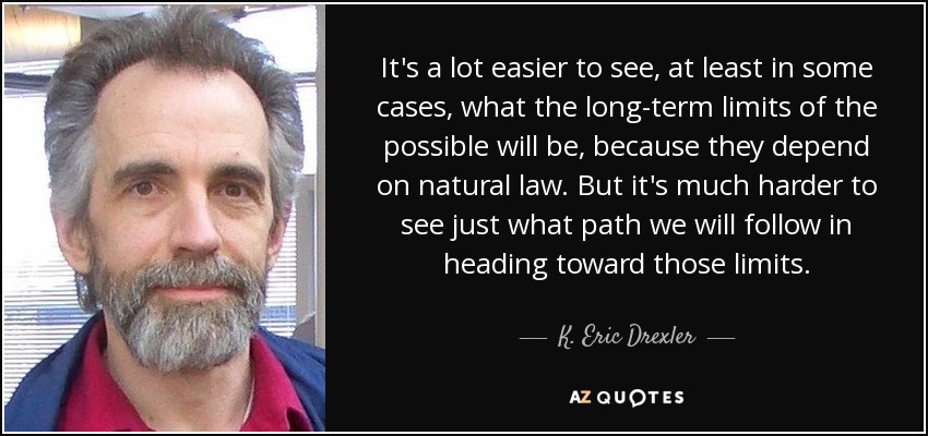 It's a lot easier to see, at least in some cases, what the long-term limits of the possible will be, because they depend on natural law. But it's much harder to see just what path we will follow in heading toward those limits. - K. Eric Drexler