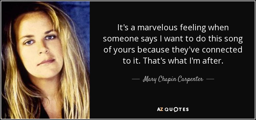 It's a marvelous feeling when someone says I want to do this song of yours because they've connected to it. That's what I'm after. - Mary Chapin Carpenter