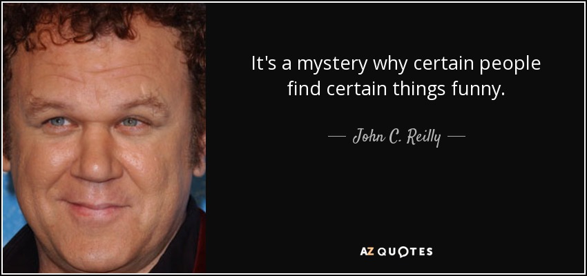 It's a mystery why certain people find certain things funny. - John C. Reilly