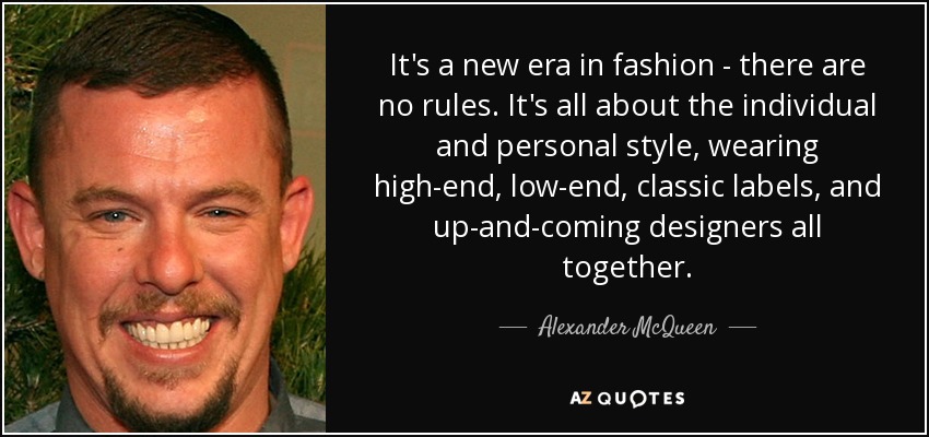It's a new era in fashion - there are no rules. It's all about the individual and personal style, wearing high-end, low-end, classic labels, and up-and-coming designers all together. - Alexander McQueen