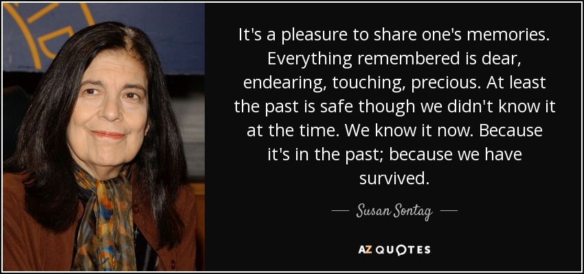 It's a pleasure to share one's memories. Everything remembered is dear, endearing, touching, precious. At least the past is safe though we didn't know it at the time. We know it now. Because it's in the past; because we have survived. - Susan Sontag