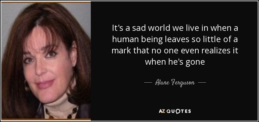 It's a sad world we live in when a human being leaves so little of a mark that no one even realizes it when he's gone - Alane Ferguson