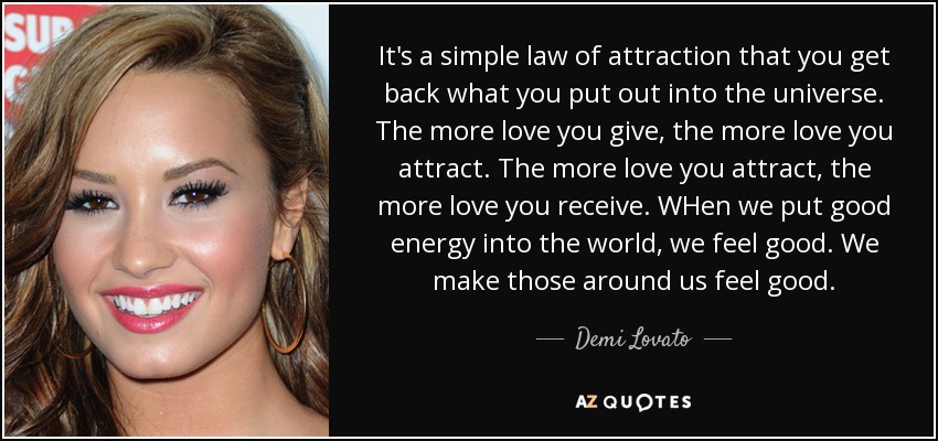 It's a simple law of attraction that you get back what you put out into the universe. The more love you give, the more love you attract. The more love you attract, the more love you receive. WHen we put good energy into the world, we feel good. We make those around us feel good. - Demi Lovato