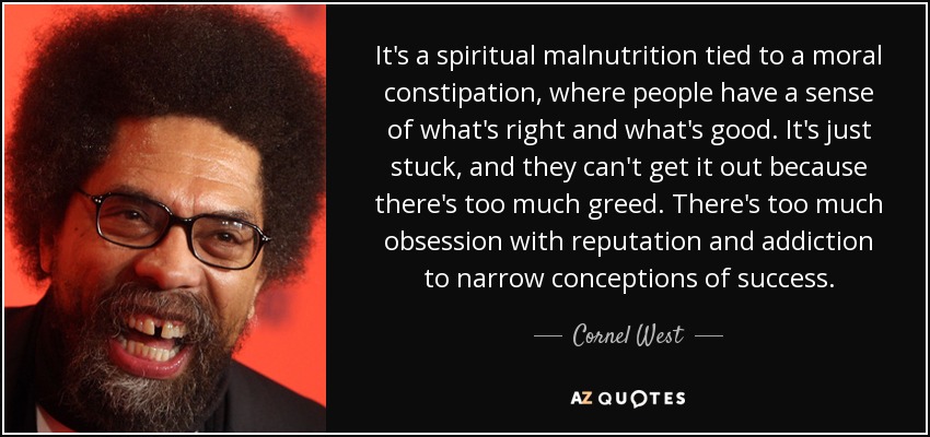 It's a spiritual malnutrition tied to a moral constipation, where people have a sense of what's right and what's good. It's just stuck, and they can't get it out because there's too much greed. There's too much obsession with reputation and addiction to narrow conceptions of success. - Cornel West