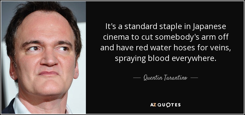 It's a standard staple in Japanese cinema to cut somebody's arm off and have red water hoses for veins, spraying blood everywhere. - Quentin Tarantino