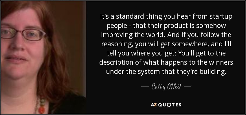 It's a standard thing you hear from startup people - that their product is somehow improving the world. And if you follow the reasoning, you will get somewhere, and I'll tell you where you get: You'll get to the description of what happens to the winners under the system that they're building. - Cathy O'Neil