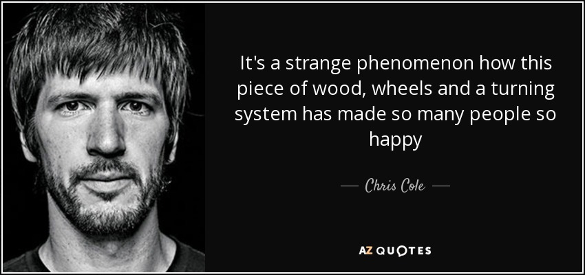 It's a strange phenomenon how this piece of wood, wheels and a turning system has made so many people so happy - Chris Cole