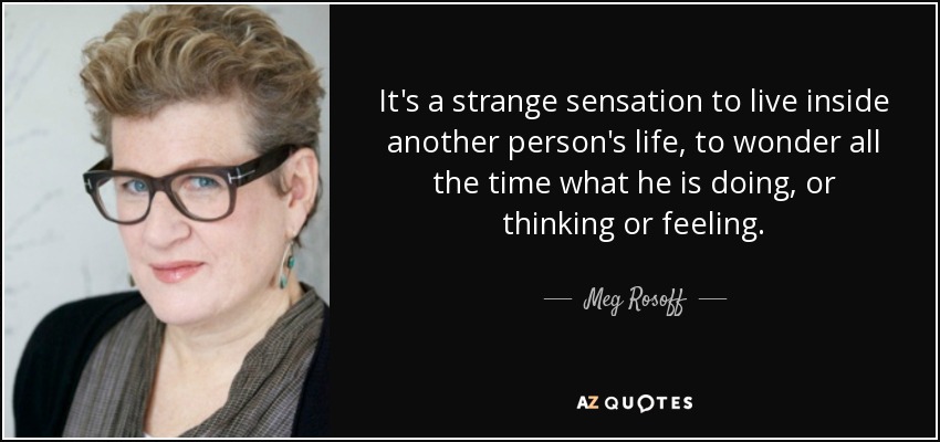 It's a strange sensation to live inside another person's life, to wonder all the time what he is doing, or thinking or feeling. - Meg Rosoff