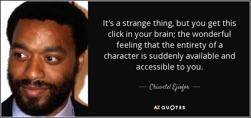 It's a strange thing, but you get this click in your brain; the wonderful feeling that the entirety of a character is suddenly available and accessible to you. - Chiwetel Ejiofor