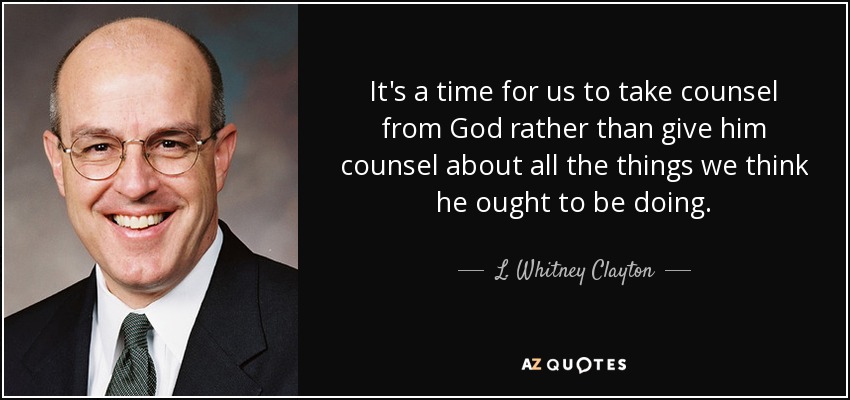 It's a time for us to take counsel from God rather than give him counsel about all the things we think he ought to be doing. - L. Whitney Clayton