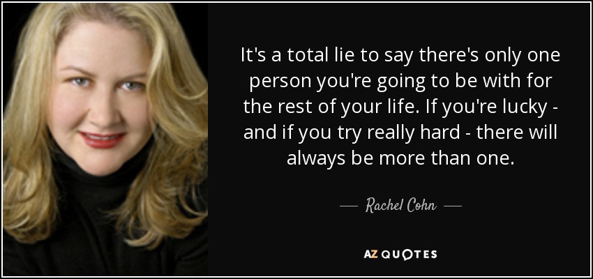 It's a total lie to say there's only one person you're going to be with for the rest of your life. If you're lucky - and if you try really hard - there will always be more than one. - Rachel Cohn