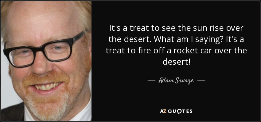 It's a treat to see the sun rise over the desert. What am I saying? It's a treat to fire off a rocket car over the desert! - Adam Savage