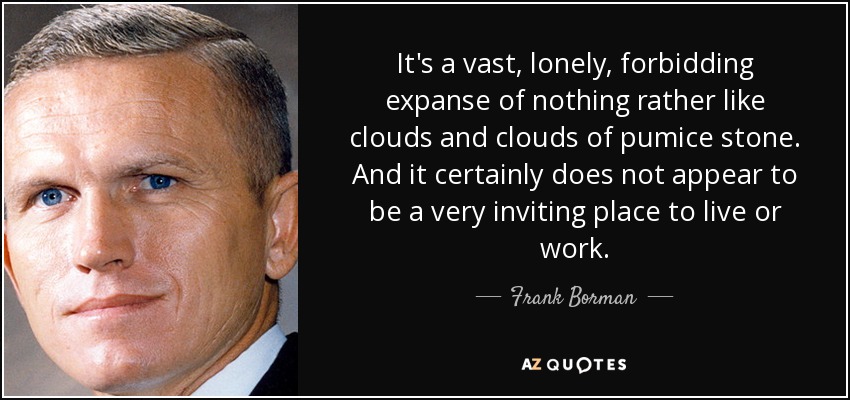It's a vast, lonely, forbidding expanse of nothing rather like clouds and clouds of pumice stone. And it certainly does not appear to be a very inviting place to live or work. - Frank Borman