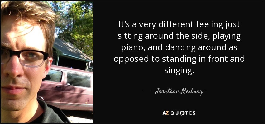 It's a very different feeling just sitting around the side, playing piano, and dancing around as opposed to standing in front and singing. - Jonathan Meiburg