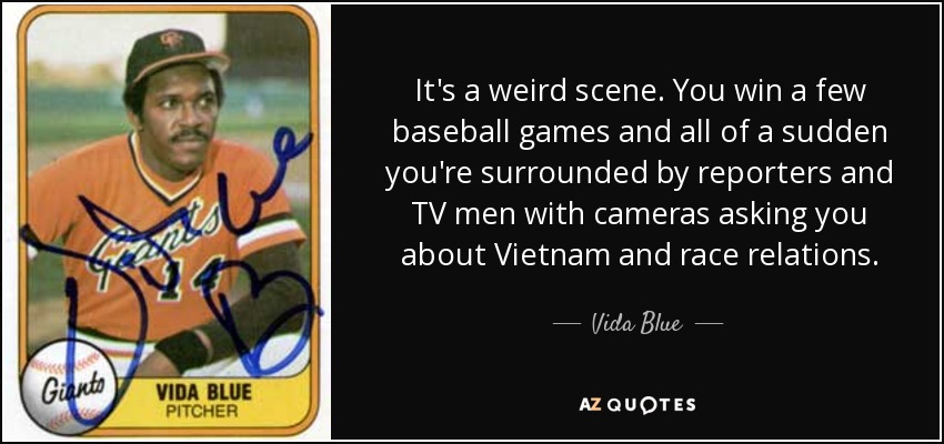 It's a weird scene. You win a few baseball games and all of a sudden you're surrounded by reporters and TV men with cameras asking you about Vietnam and race relations. - Vida Blue