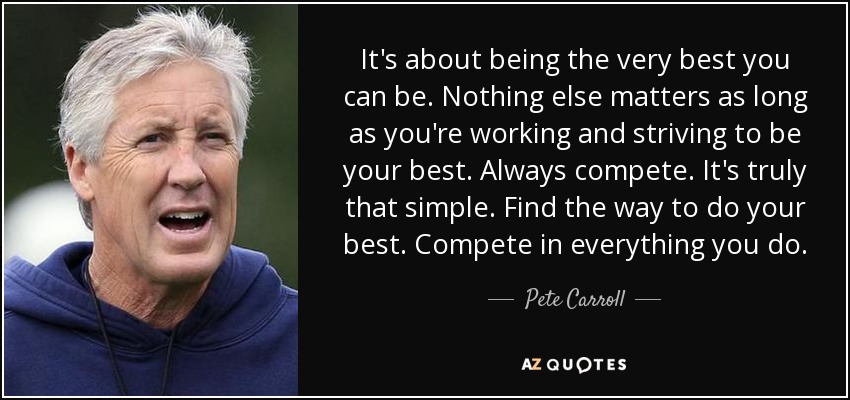 It's about being the very best you can be. Nothing else matters as long as you're working and striving to be your best. Always compete. It's truly that simple. Find the way to do your best. Compete in everything you do. - Pete Carroll