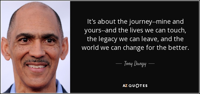 It's about the journey--mine and yours--and the lives we can touch, the legacy we can leave, and the world we can change for the better. - Tony Dungy