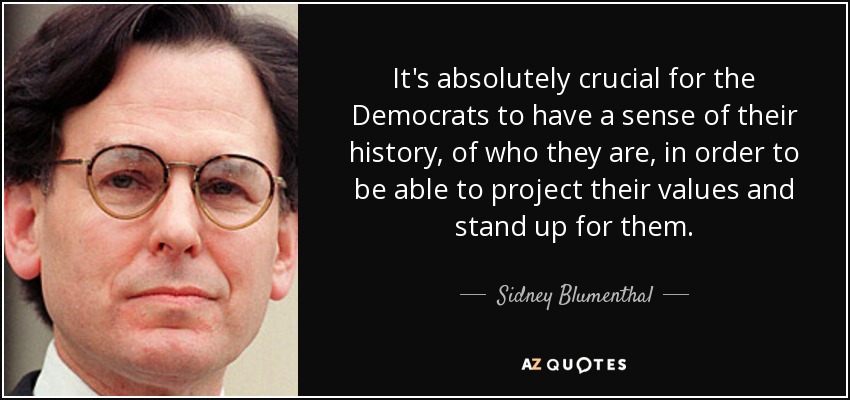 It's absolutely crucial for the Democrats to have a sense of their history, of who they are, in order to be able to project their values and stand up for them. - Sidney Blumenthal